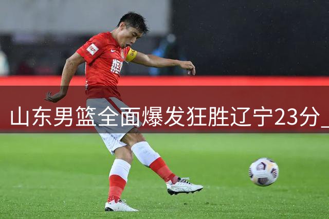 山东男篮全面爆发狂胜辽宁23分 新援渐入佳境显实力